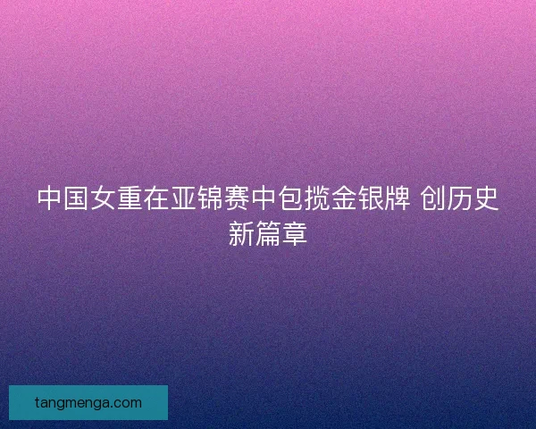 中国女重在亚锦赛中包揽金银牌 创历史新篇章 中国女重在亚锦赛中包揽金银牌 创历史新篇章