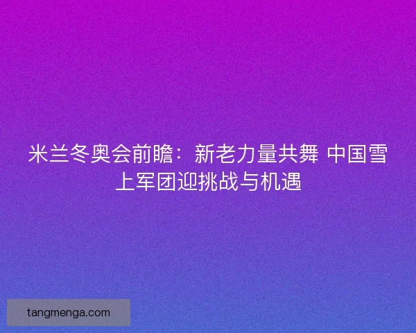 米兰冬奥会前瞻:新老力量共舞 中国雪上军团迎挑战与机遇 米兰冬奥会前瞻:新老力量共舞 中国雪上军团迎挑战与机遇