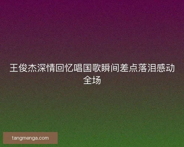 王俊杰深情回忆唱国歌瞬间差点落泪感动全场