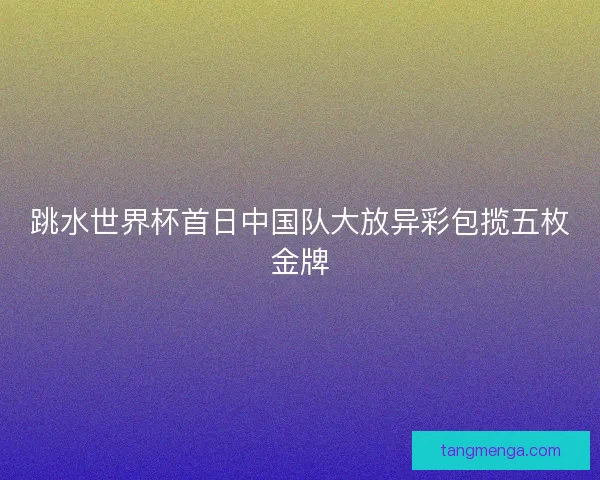跳水世界杯首日中国队大放异彩包揽五枚金牌 跳水世界杯首日中国队大放异彩包揽五枚金牌