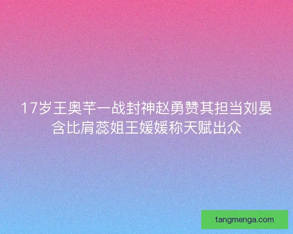 17岁王奥芊一战封神赵勇赞其担当刘晏含比肩蕊姐王媛媛称天赋出众