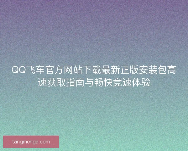 QQ飞车官方网站下载最新正版安装包高速获取指南与畅快竞速体验