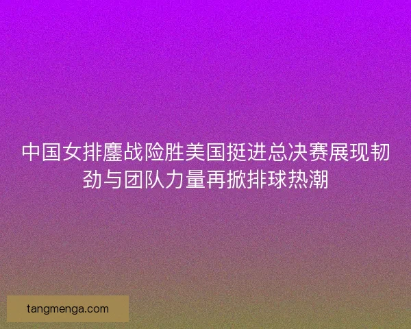 中国女排鏖战险胜美国挺进总决赛展现韧劲与团队力量再掀排球热潮 中国女排鏖战险胜美国挺进总决赛展现韧劲与团队力量再掀排球热潮