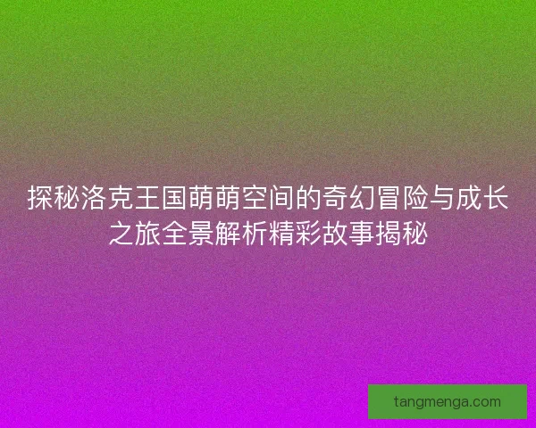 探秘洛克王国萌萌空间的奇幻冒险与成长之旅全景解析精彩故事揭秘