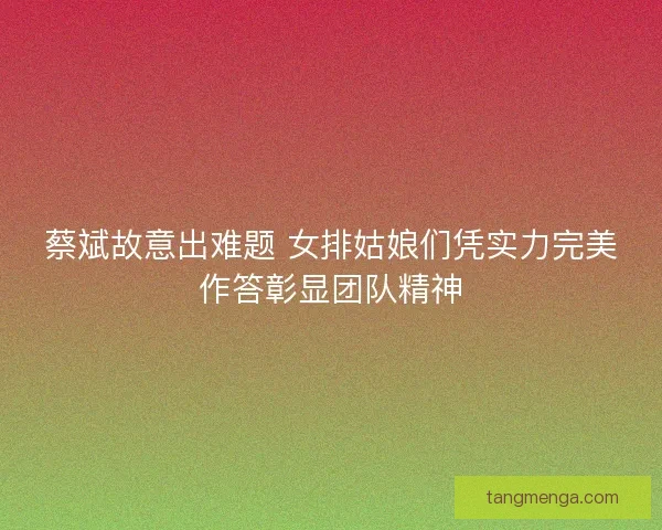 蔡斌故意出难题 女排姑娘们凭实力完美作答彰显团队精神