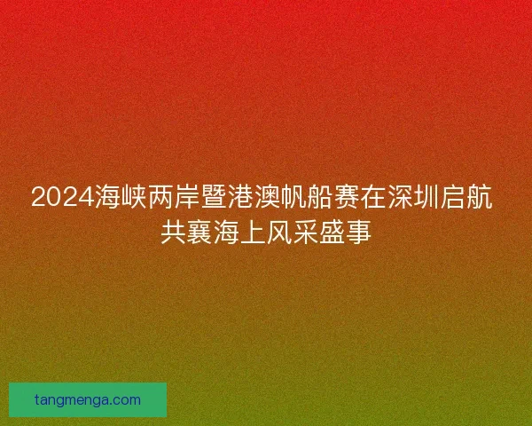2024海峡两岸暨港澳帆船赛在深圳启航 共襄海上风采盛事