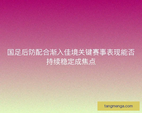 国足后防配合渐入佳境关键赛事表现能否持续稳定成焦点 国足后防配合渐入佳境关键赛事表现能否持续稳定成焦点
