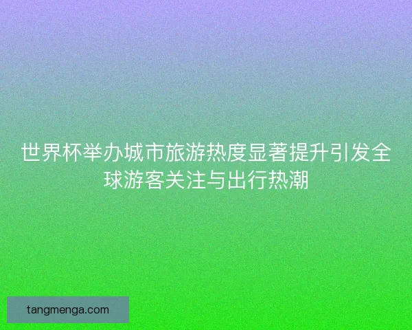 世界杯举办城市旅游热度显著提升引发全球游客关注与出行热潮