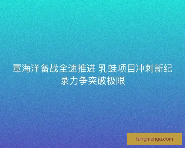 覃海洋备战全速推进 乳蛙项目冲刺新纪录力争突破极限
