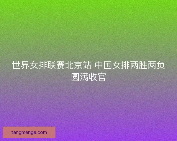 世界女排联赛北京站 中国女排两胜两负圆满收官
