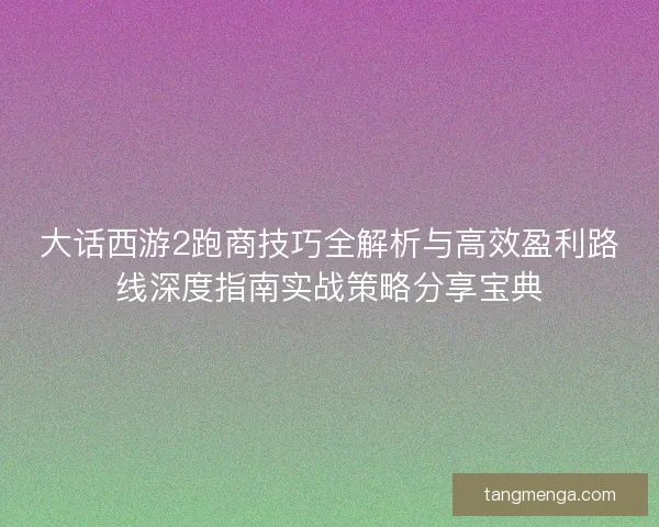 大话西游2跑商技巧全解析与高效盈利路线深度指南实战策略分享宝典