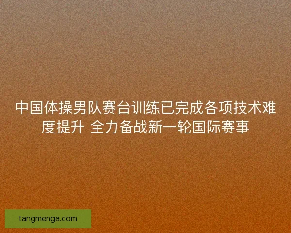 中国体操男队赛台训练已完成各项技术难度提升 全力备战新一轮国际赛事